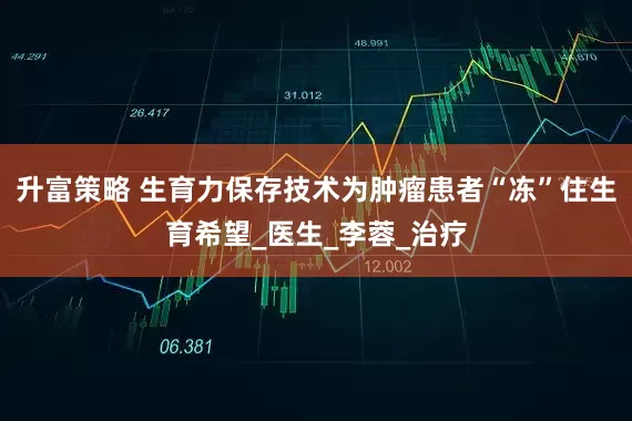 升富策略 生育力保存技术为肿瘤患者“冻”住生育希望_医生_李蓉_治疗