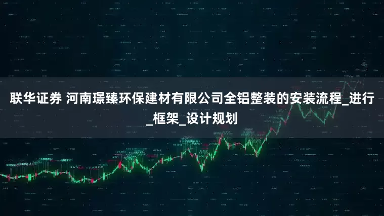 联华证券 河南璟臻环保建材有限公司全铝整装的安装流程_进行_框架_设计规划