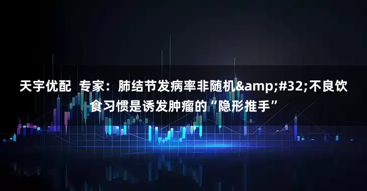 天宇优配  专家：肺结节发病率非随机 不良饮食习惯是诱发肿瘤的“隐形推手”