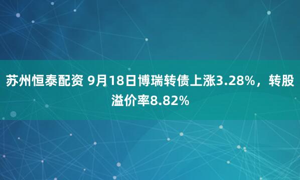 苏州恒泰配资 9月18日博瑞转债上涨3.28%，转股溢价率8.82%