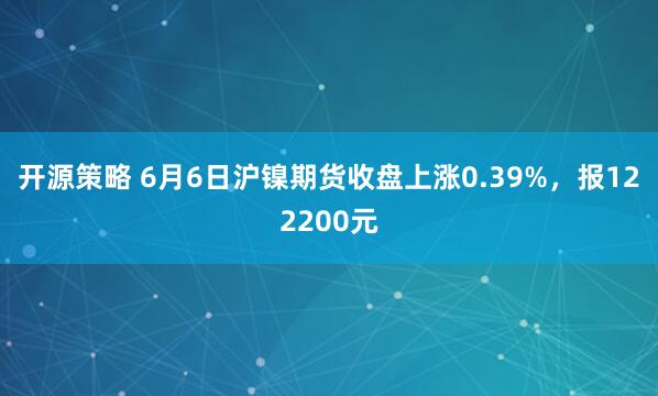 开源策略 6月6日沪镍期货收盘上涨0.39%，报122200元