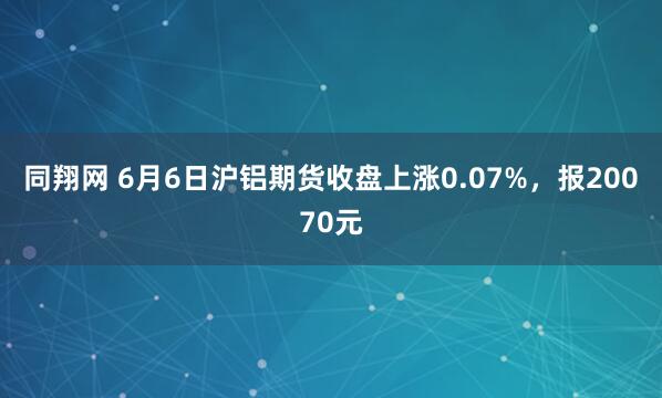同翔网 6月6日沪铝期货收盘上涨0.07%，报20070元