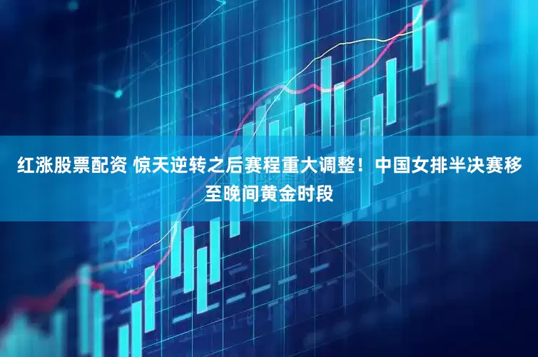 红涨股票配资 惊天逆转之后赛程重大调整！中国女排半决赛移至晚间黄金时段