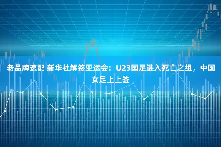 老品牌速配 新华社解签亚运会：U23国足进入死亡之组，中国女足上上签