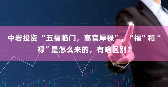 中岩投资 “五福临门，高官厚禄”，“福”和“禄”是怎么来的，有啥区别？